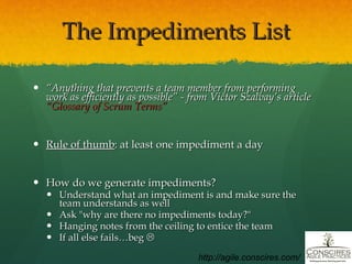 The Impediments List “ Anything that prevents a team member from performing work as efficiently as possible” - from Victor Szalvay’s article  “Glossary of Scrum Terms”   Rule of thumb : at least one impediment a day How do we generate impediments? Understand what an impediment is and make sure the team understands as well Ask "why are there no impediments today?" Hanging notes from the ceiling to entice the team If all else fails…beg   http://agile.conscires.com/ 