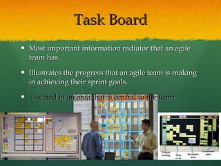 Task Board Most important information radiator that an agile team has.  Illustrates the progress that an agile team is making in achieving their sprint goals. Located in an area that is central to the team 