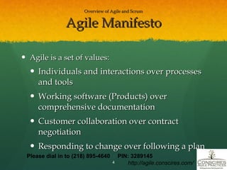 Overview of Agile and Scrum Agile Manifesto Agile is a set of values: Individuals and interactions over processes and tools Working software (Products) over comprehensive documentation Customer collaboration over contract negotiation Responding to change over following a plan Please dial in to (218) 895-4640  PIN: 3289145 http://agile.conscires.com/ 