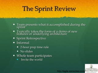 The Sprint Review Team presents what it accomplished during the sprint Typically takes the form of a demo of new features or underlying architecture Sprint Retrospective Informal 2-hour prep time rule No slides Whole team participates Invite the world http://agile.conscires.com/ 