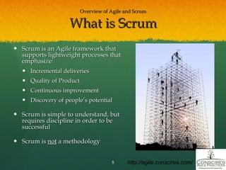 Overview of Agile and Scrum What is Scrum Scrum is an Agile framework that supports lightweight processes that emphasize: Incremental deliveries Quality of Product Continuous improvement Discovery of people’s potential Scrum is simple to understand, but requires discipline in order to be successful Scrum is  not  a methodology http://agile.conscires.com/ 