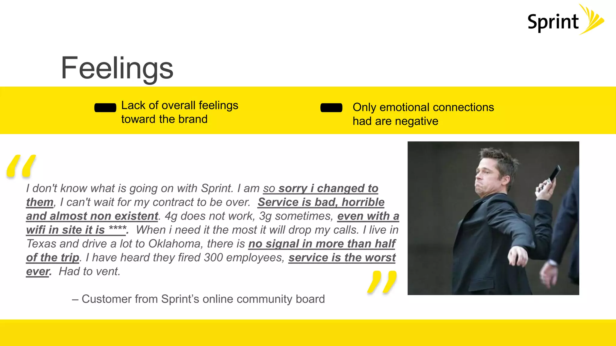 Feelings
-Only emotional connections
had are negative
Lack of overall feelings
toward the brand
-
I don't know what is going on with Sprint. I am so sorry i changed to
them, I can't wait for my contract to be over. Service is bad, horrible
and almost non existent. 4g does not work, 3g sometimes, even with a
wifi in site it is ****. When i need it the most it will drop my calls. I live in
Texas and drive a lot to Oklahoma, there is no signal in more than half
of the trip. I have heard they fired 300 employees, service is the worst
ever. Had to vent.
– Customer from Sprint’s online community board
“
”
 