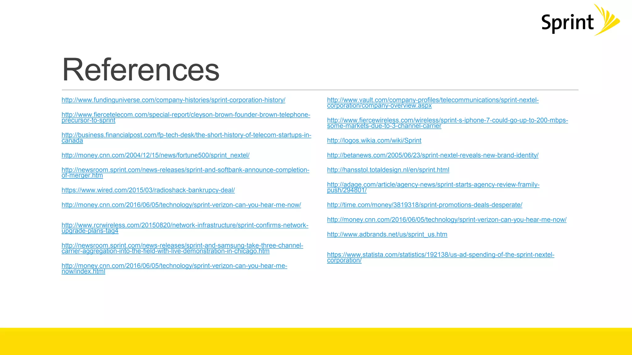 References
http://www.fundinguniverse.com/company-histories/sprint-corporation-history/
http://www.fiercetelecom.com/special-report/cleyson-brown-founder-brown-telephone-
precursor-to-sprint
http://business.financialpost.com/fp-tech-desk/the-short-history-of-telecom-startups-in-
canada
http://money.cnn.com/2004/12/15/news/fortune500/sprint_nextel/
http://newsroom.sprint.com/news-releases/sprint-and-softbank-announce-completion-
of-merger.htm
https://www.wired.com/2015/03/radioshack-bankrupcy-deal/
http://money.cnn.com/2016/06/05/technology/sprint-verizon-can-you-hear-me-now/
http://www.rcrwireless.com/20150820/network-infrastructure/sprint-confirms-network-
upgrade-plans-tag4
http://newsroom.sprint.com/news-releases/sprint-and-samsung-take-three-channel-
carrier-aggregation-into-the-field-with-live-demonstration-in-chicago.htm
http://money.cnn.com/2016/06/05/technology/sprint-verizon-can-you-hear-me-
now/index.html
http://www.vault.com/company-profiles/telecommunications/sprint-nextel-
corporation/company-overview.aspx
http://www.fiercewireless.com/wireless/sprint-s-iphone-7-could-go-up-to-200-mbps-
some-markets-due-to-3-channel-carrier
http://logos.wikia.com/wiki/Sprint
http://betanews.com/2005/06/23/sprint-nextel-reveals-new-brand-identity/
http://hansstol.totaldesign.nl/en/sprint.html
http://adage.com/article/agency-news/sprint-starts-agency-review-framily-
push/294801/
http://time.com/money/3819318/sprint-promotions-deals-desperate/
http://money.cnn.com/2016/06/05/technology/sprint-verizon-can-you-hear-me-now/
http://www.adbrands.net/us/sprint_us.htm
https://www.statista.com/statistics/192138/us-ad-spending-of-the-sprint-nextel-
corporation/
 