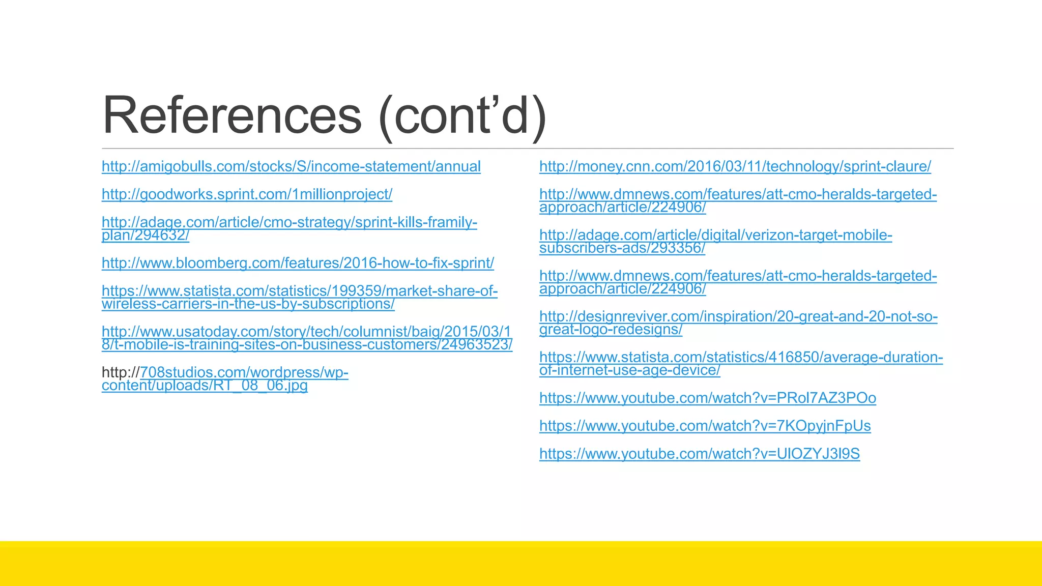 References (cont’d)
http://amigobulls.com/stocks/S/income-statement/annual
http://goodworks.sprint.com/1millionproject/
http://adage.com/article/cmo-strategy/sprint-kills-framily-
plan/294632/
http://www.bloomberg.com/features/2016-how-to-fix-sprint/
https://www.statista.com/statistics/199359/market-share-of-
wireless-carriers-in-the-us-by-subscriptions/
http://www.usatoday.com/story/tech/columnist/baig/2015/03/1
8/t-mobile-is-training-sites-on-business-customers/24963523/
http://708studios.com/wordpress/wp-
content/uploads/RT_08_06.jpg
http://money.cnn.com/2016/03/11/technology/sprint-claure/
http://www.dmnews.com/features/att-cmo-heralds-targeted-
approach/article/224906/
http://adage.com/article/digital/verizon-target-mobile-
subscribers-ads/293356/
http://www.dmnews.com/features/att-cmo-heralds-targeted-
approach/article/224906/
http://designreviver.com/inspiration/20-great-and-20-not-so-
great-logo-redesigns/
https://www.statista.com/statistics/416850/average-duration-
of-internet-use-age-device/
https://www.youtube.com/watch?v=PRol7AZ3POo
https://www.youtube.com/watch?v=7KOpyjnFpUs
https://www.youtube.com/watch?v=UlOZYJ3l9S
 