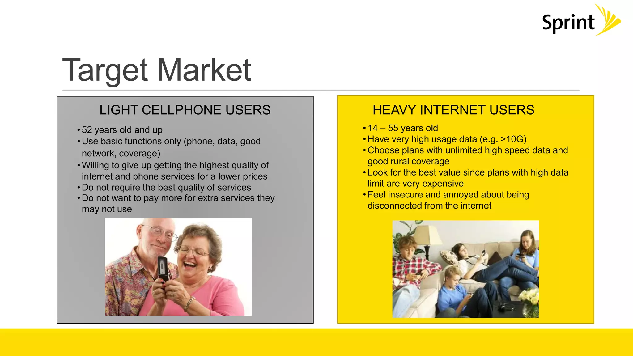 Target Market
LIGHT CELLPHONE USERS
• 52 years old and up
• Use basic functions only (phone, data, good
network, coverage)
• Willing to give up getting the highest quality of
internet and phone services for a lower prices
• Do not require the best quality of services
• Do not want to pay more for extra services they
may not use
HEAVY INTERNET USERS
• 14 – 55 years old
• Have very high usage data (e.g. >10G)
• Choose plans with unlimited high speed data and
good rural coverage
• Look for the best value since plans with high data
limit are very expensive
• Feel insecure and annoyed about being
disconnected from the internet
 