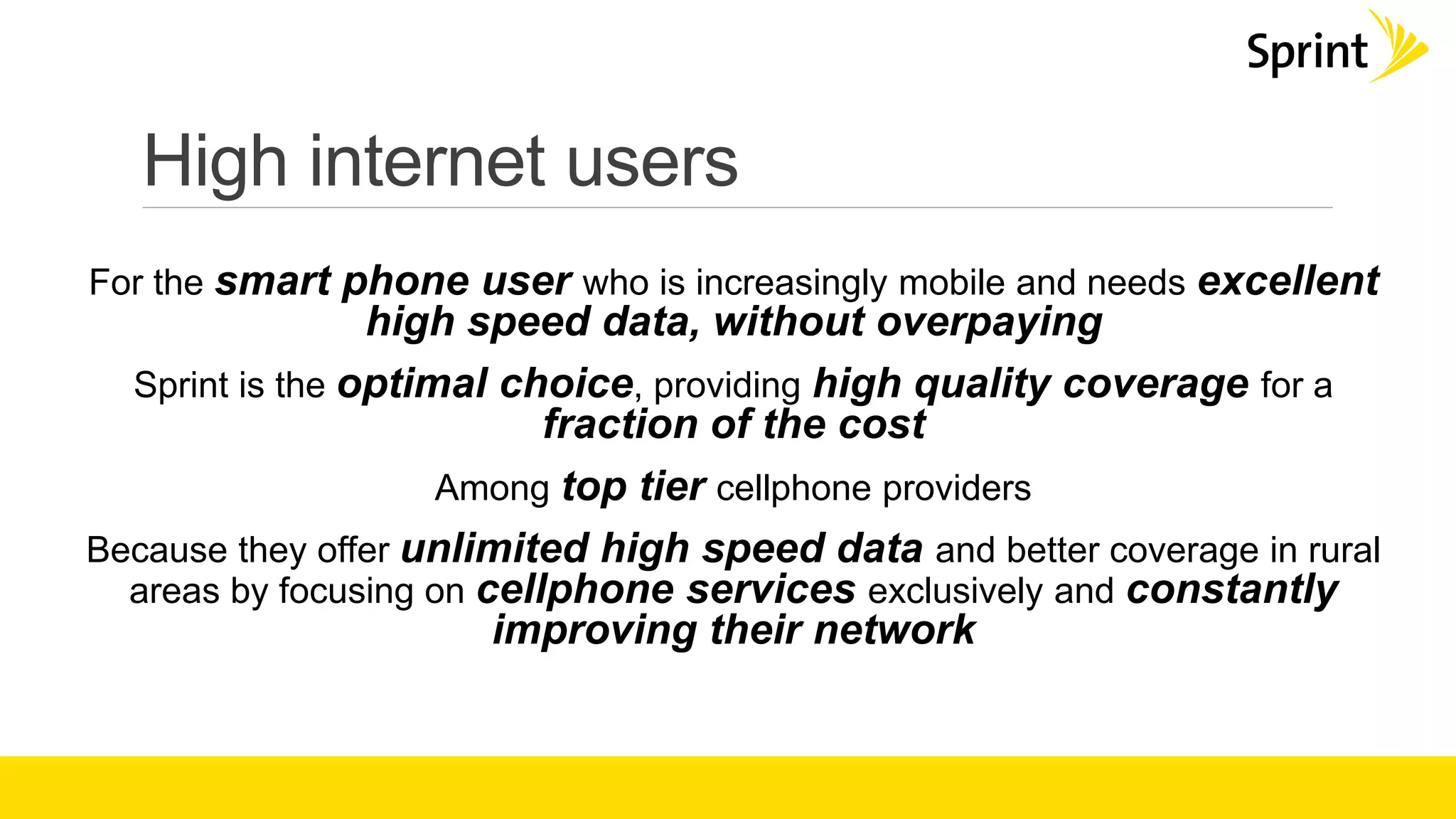 High internet users
For the smart phone user who is increasingly mobile and needs excellent
high speed data, without overpaying
Sprint is the optimal choice, providing high quality coverage for a
fraction of the cost
Among top tier cellphone providers
Because they offer unlimited high speed data and better coverage in rural
areas by focusing on cellphone services exclusively and constantly
improving their network
 
