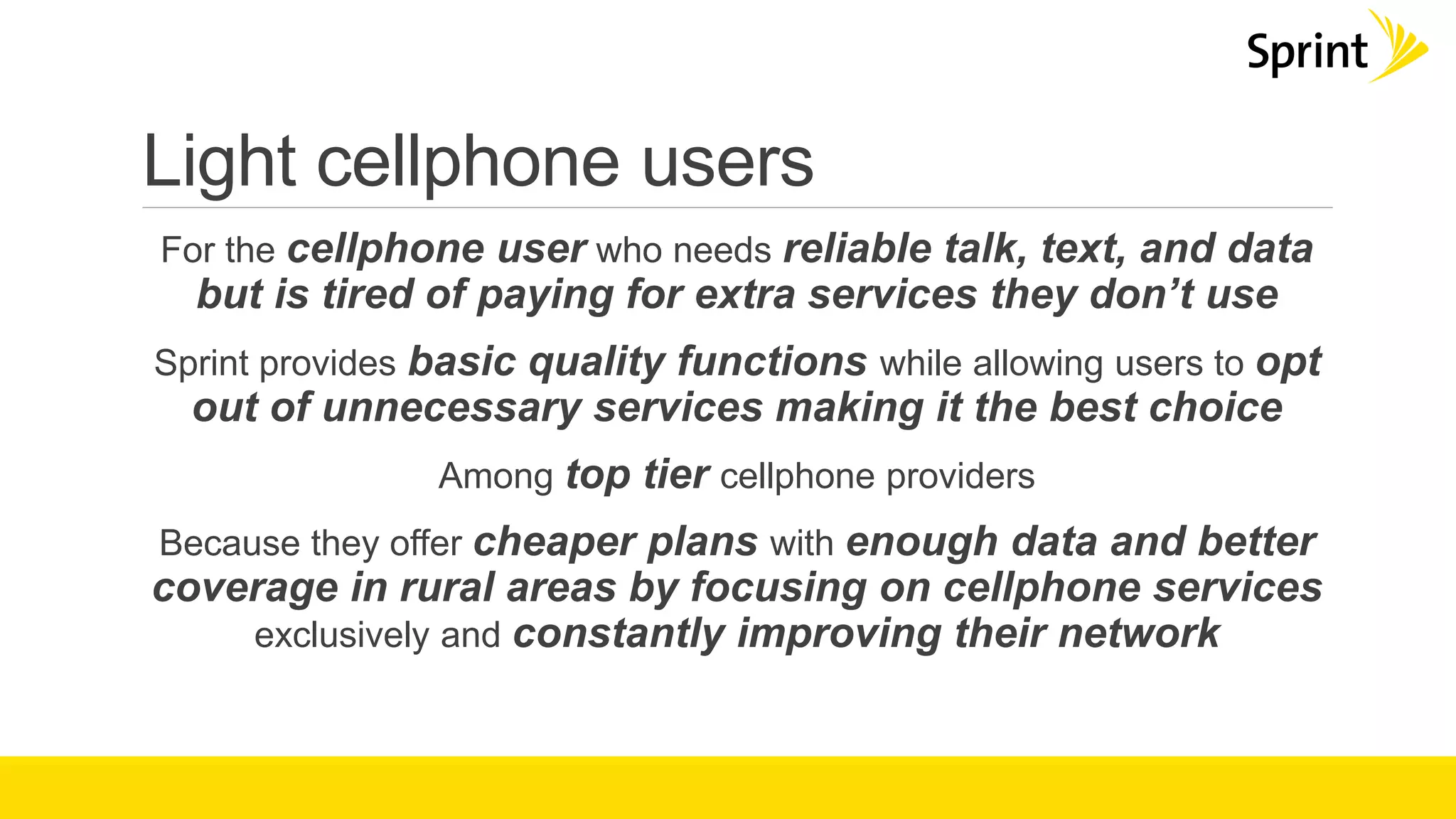 Light cellphone users
For the cellphone user who needs reliable talk, text, and data
but is tired of paying for extra services they don’t use
Sprint provides basic quality functions while allowing users to opt
out of unnecessary services making it the best choice
Among top tier cellphone providers
Because they offer cheaper plans with enough data and better
coverage in rural areas by focusing on cellphone services
exclusively and constantly improving their network
 