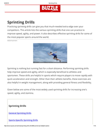 8/4/2015 Sprinting Drills
http://www.buzzle.com/articles/sprinting­drills.html#the­american­football­section 1/15
Sprinting Drills
Practicing sprinting drills can give you that much-needed extra edge over your
competitors. This article lists the various sprinting drills that one can practice to
improve speed, agility, and power. It also describes effective sprinting drills for some of
the most popular sports around the world.
Advertisement
Sprinting is nothing but running fast for a short distance. Performing sprinting drills
help improve speed and agility, which is especially beneficial to athletes and
sportsmen. These drills are helpful in sports which require players to move rapidly with
quick acceleration and strength. Other than their athletic benefits, these exercises are
also helpful in weight management, along with providing general fitness and flexibility.
Given below are some of the most widely used sprinting drills for increasing one's
speed, agility, and stamina.
Sprinting Drills
General Sprinting Drills
Sports-Specific Sprinting Drills
 
