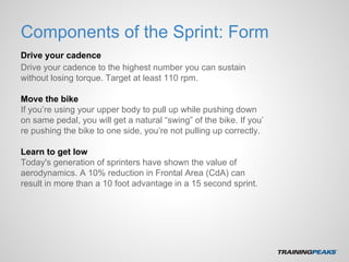 Components of the Sprint: Form
Drive your cadence
Drive your cadence to the highest number you can sustain
without losing torque. Target at least 110 rpm.
Move the bike
If you’re using your upper body to pull up while pushing down
on same pedal, you will get a natural “swing” of the bike. If you’
re pushing the bike to one side, you’re not pulling up correctly.
Learn to get low
Today's generation of sprinters have shown the value of
aerodynamics. A 10% reduction in Frontal Area (CdA) can
result in more than a 10 foot advantage in a 15 second sprint.
 