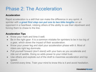 Phase 2: The Acceleration
Acceleration
Rapid acceleration is a skill that can make the difference in any sprint. A
sprinter with a great first step can put one to two bike lengths on an
opponent in a heartbeat, robbing others of the ability to use their slipstream and
forcing them to chase to the line.
Acceleration Tips
● Know your mark and time it well.
● Be in the right gear. It is a common mistake for sprinters to be in too big of
a gear, which slows the impact of their acceleration.
● Know your power leg and start your acceleration phase with it. Most of
riders are right leg dominate.
● Pull yourself forward (don't stand) with your bars as you accelerate and
ride out of saddle. Doing so adds power to your initial trust.
● Use others and explode out of the draft to maximise acceleration and top
speed.
● Commit every time. Train your mind to know this is it and avoid hesitation.
 