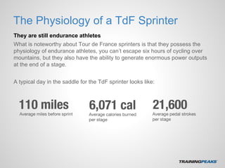 The Physiology of a TdF Sprinter
They are still endurance athletes
What is noteworthy about Tour de France sprinters is that they possess the
physiology of endurance athletes, you can’t escape six hours of cycling over
mountains, but they also have the ability to generate enormous power outputs
at the end of a stage.
A typical day in the saddle for the TdF sprinter looks like:
 