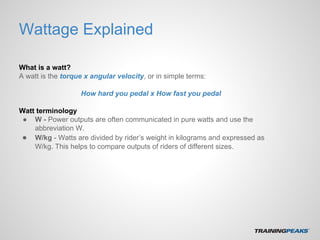 Wattage Explained
What is a watt?
A watt is the torque x angular velocity, or in simple terms:
How hard you pedal x How fast you pedal
Watt terminology
● W - Power outputs are often communicated in pure watts and use the
abbreviation W.
● W/kg - Watts are divided by rider’s weight in kilograms and expressed as
W/kg. This helps to compare outputs of riders of different sizes.
 