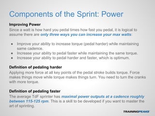 Components of the Sprint: Power
Improving Power
Since a watt is how hard you pedal times how fast you pedal, it is logical to
assume there are only three ways you can increase your max watts:
● Improve your ability to increase torque (pedal harder) while maintaining
same cadence.
● Increase your ability to pedal faster while maintaining the same torque.
● Increase your ability to pedal harder and faster, which is optimum.
Definition of pedaling harder
Applying more force at all key points of the pedal stroke builds torque. Force
makes things move while torque makes things turn. You need to turn the cranks
with more torque.
Definition of pedaling faster
The average TdF sprinter has maximal power outputs at a cadence roughly
between 115-125 rpm. This is a skill to be developed if you want to master the
art of sprinting.
 