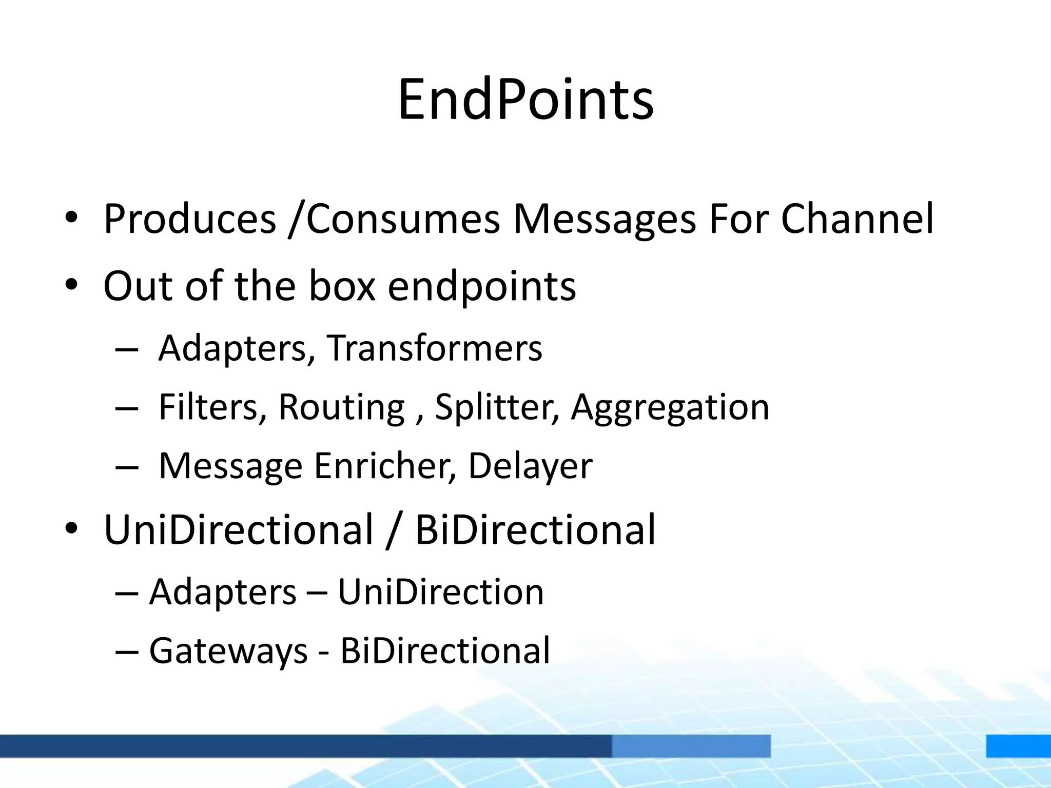 EndPoints
• Produces /Consumes Messages For Channel
• Out of the box endpoints
– Adapters, Transformers
– Filters, Routing , Splitter, Aggregation
– Message Enricher, Delayer
• UniDirectional / BiDirectional
– Adapters – UniDirection
– Gateways - BiDirectional
 