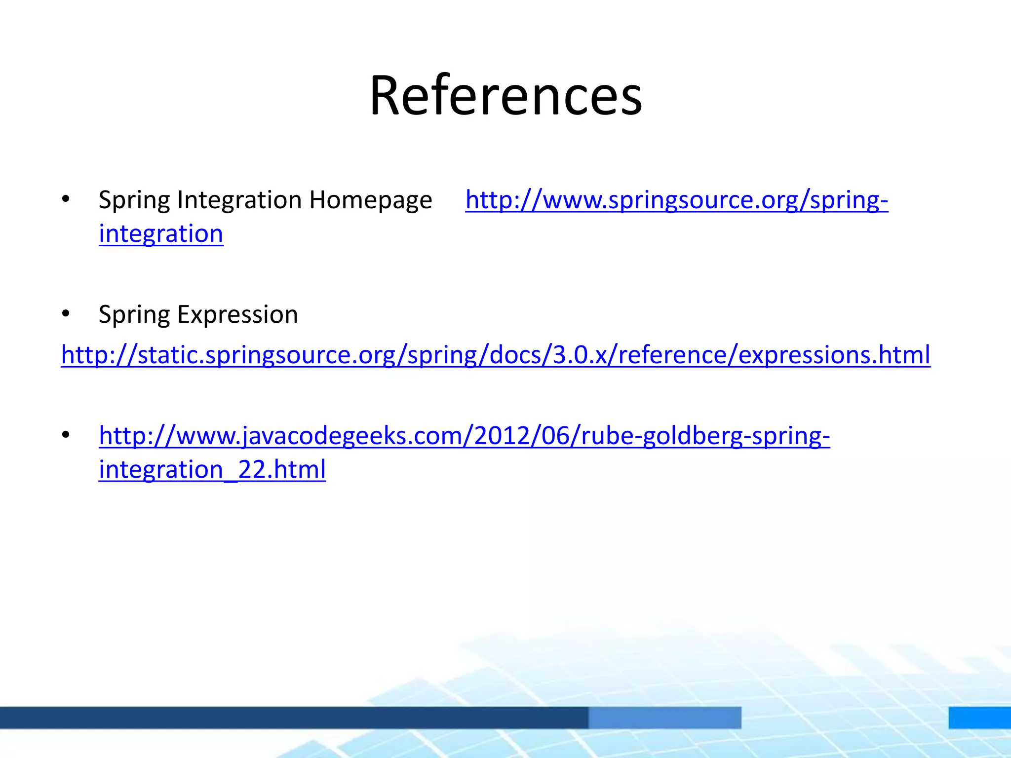 References
• Spring Integration Homepage http://www.springsource.org/spring-
integration
• Spring Expression
http://static.springsource.org/spring/docs/3.0.x/reference/expressions.html
• http://www.javacodegeeks.com/2012/06/rube-goldberg-spring-
integration_22.html
 
