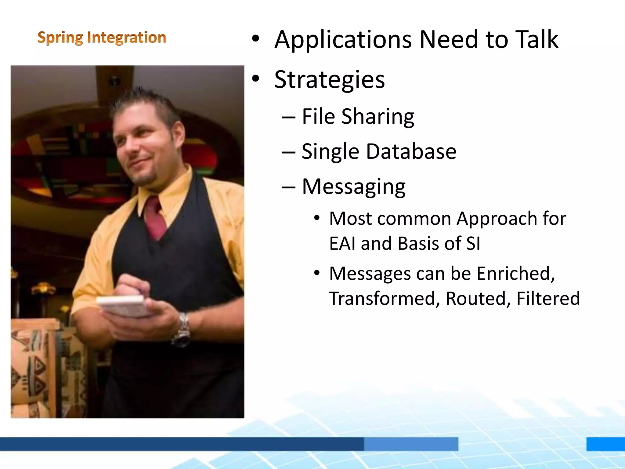 • Applications Need to Talk
• Strategies
– File Sharing
– Single Database
– Messaging
• Most common Approach for
EAI and Basis of SI
• Messages can be Enriched,
Transformed, Routed, Filtered
 