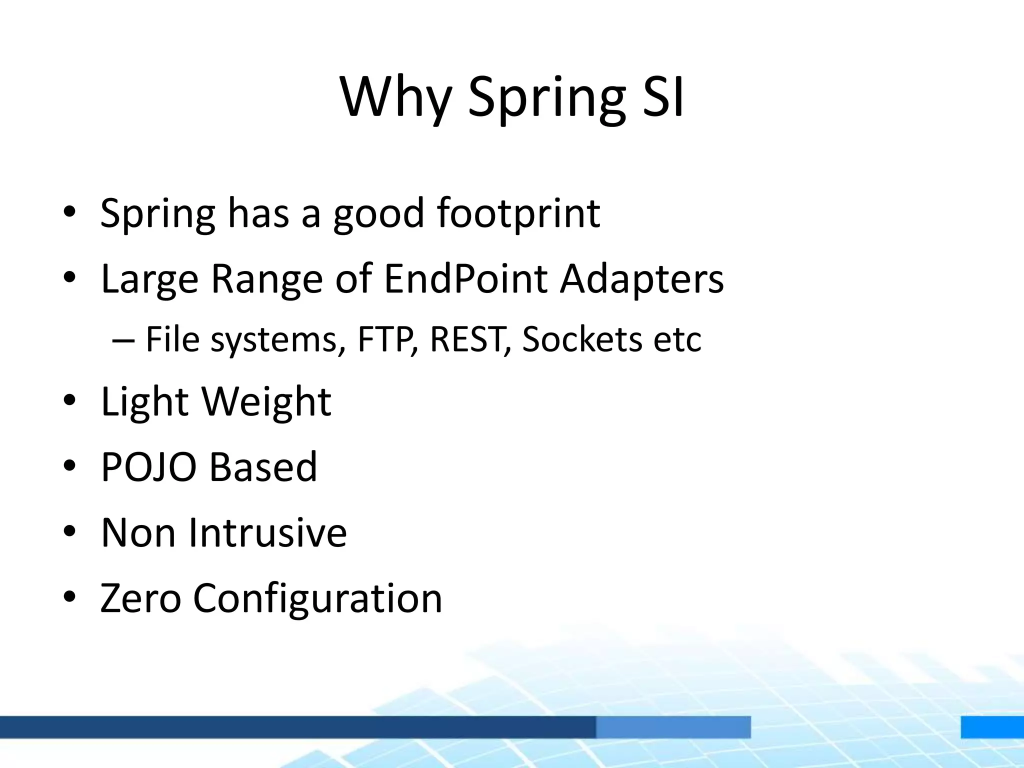 Why Spring SI
• Spring has a good footprint
• Large Range of EndPoint Adapters
– File systems, FTP, REST, Sockets etc
• Light Weight
• POJO Based
• Non Intrusive
• Zero Configuration
 
