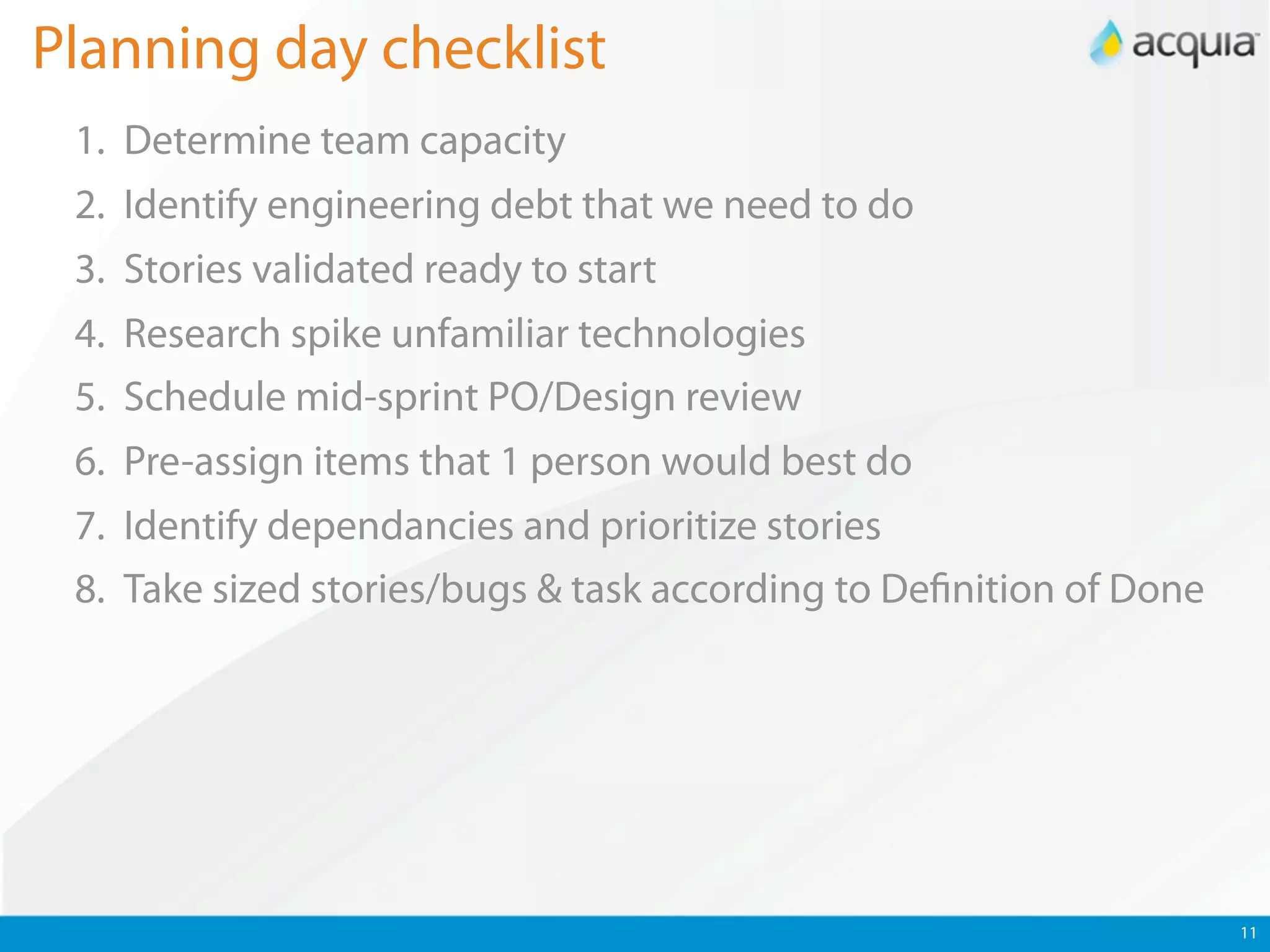 Planning day checklist
 1. Determine team capacity
 2. Identify engineering debt that we need to do
 3. Stories validated ready to start
 4. Research spike unfamiliar technologies
 5. Schedule mid-sprint PO/Design review
 6. Pre-assign items that 1 person would best do
 7. Identify dependancies and prioritize stories
 8. Take sized stories/bugs & task according to De nition of Done




                                                                    11
 