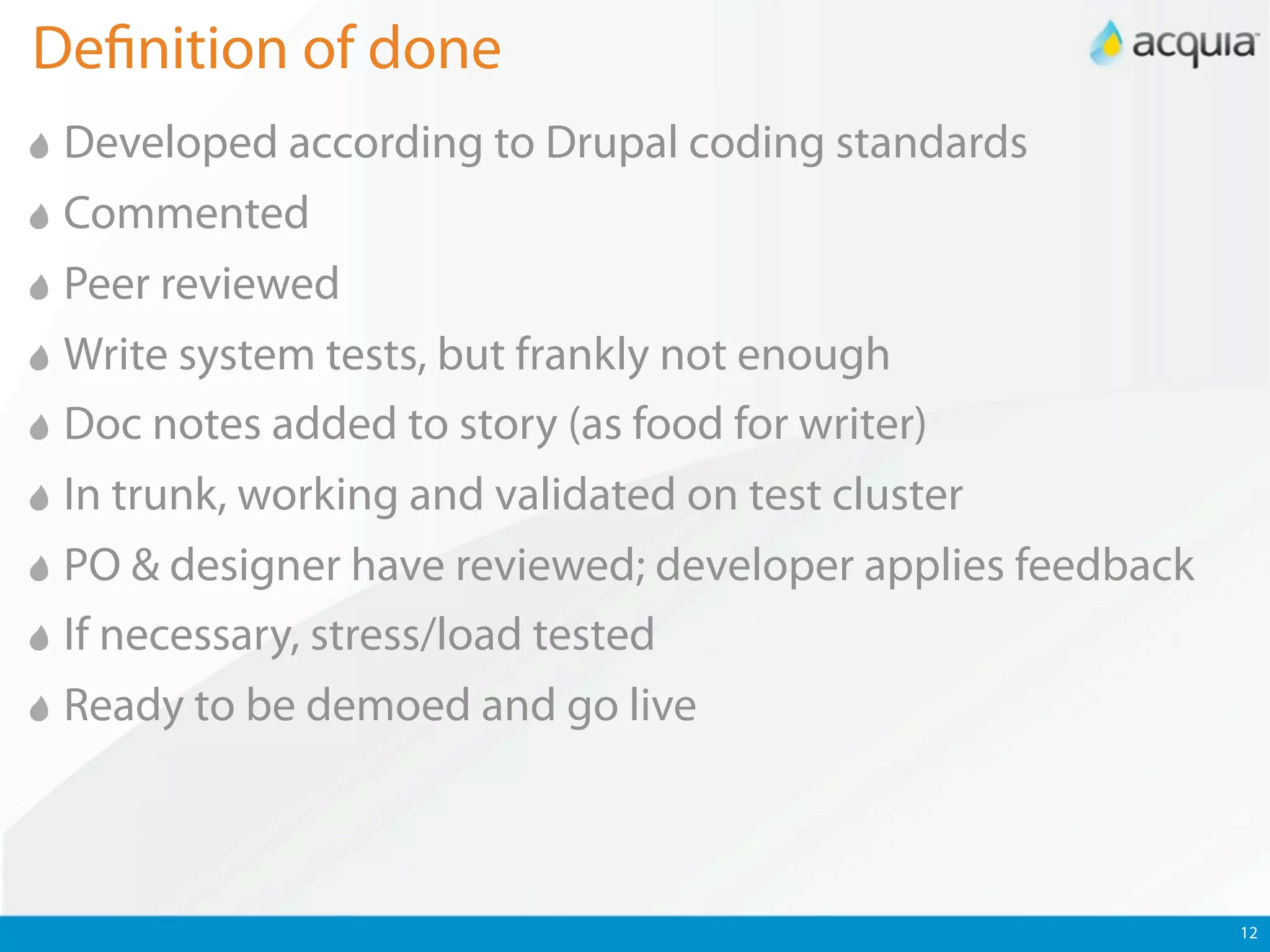 De nition of done
 Developed according to Drupal coding standards
 Commented
 Peer reviewed
 Write system tests, but frankly not enough
 Doc notes added to story (as food for writer)
 In trunk, working and validated on test cluster
 PO & designer have reviewed; developer applies feedback
 If necessary, stress/load tested
 Ready to be demoed and go live



                                                           12
 