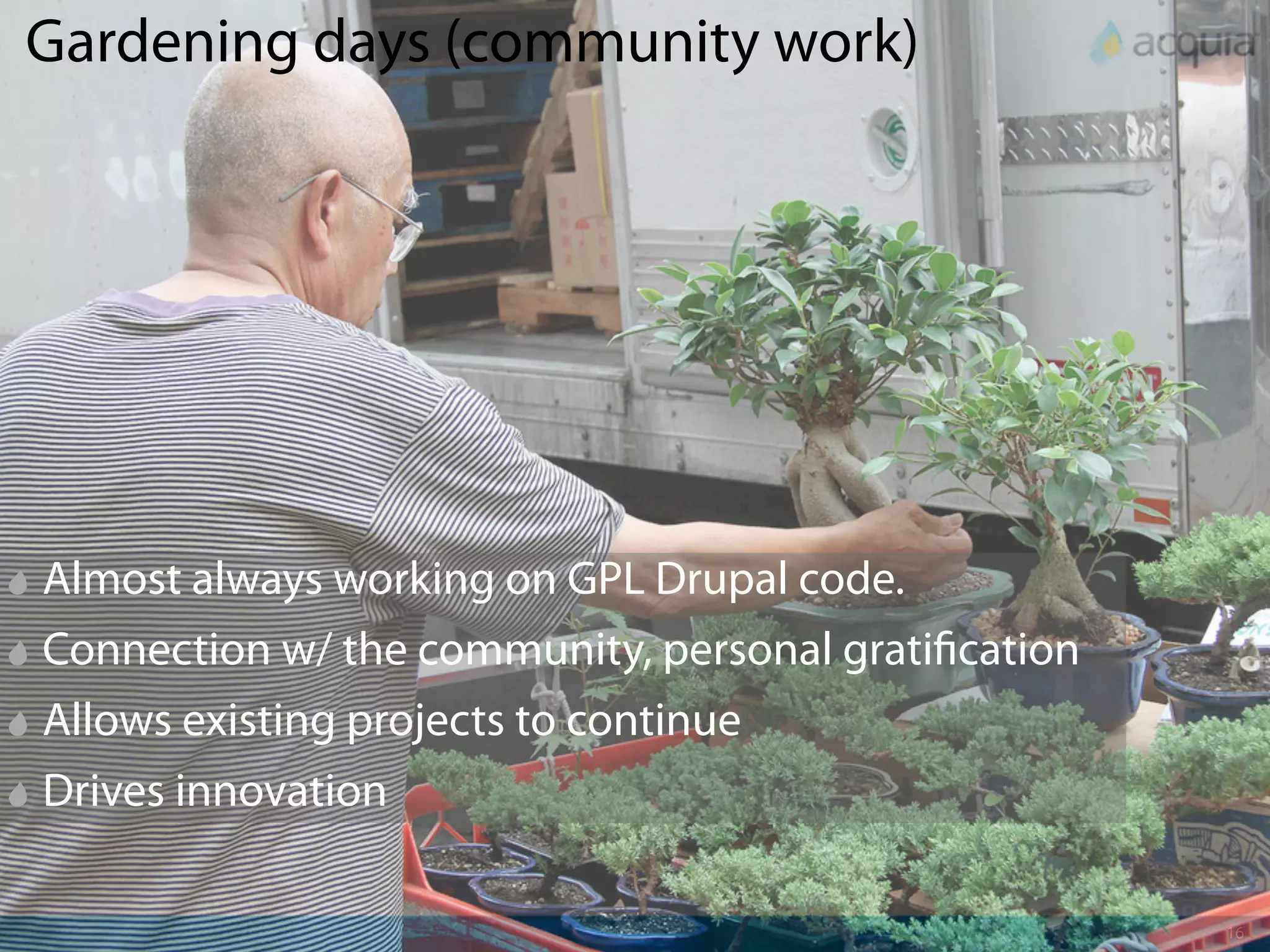 Gardening days (community work)




Almost always working on GPL Drupal code.
Connection w/ the community, personal grati cation
Allows existing projects to continue
Drives innovation

                                                     16
 