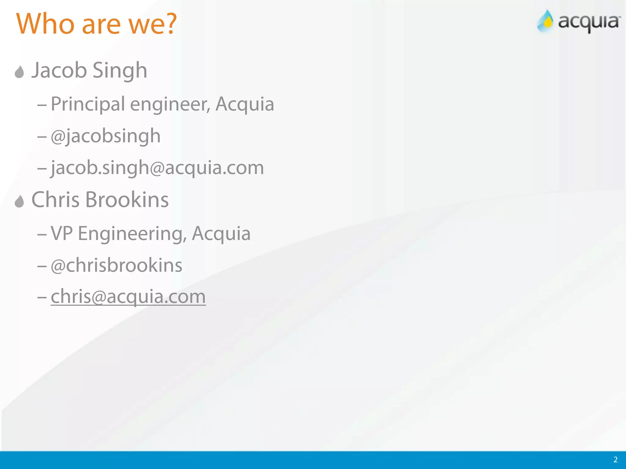 Who are we?
 Jacob Singh
 – Principal engineer, Acquia
 – @jacobsingh
 – jacob.singh@acquia.com
 Chris Brookins
 – VP Engineering, Acquia
 – @chrisbrookins
 – chris@acquia.com




                                2
 