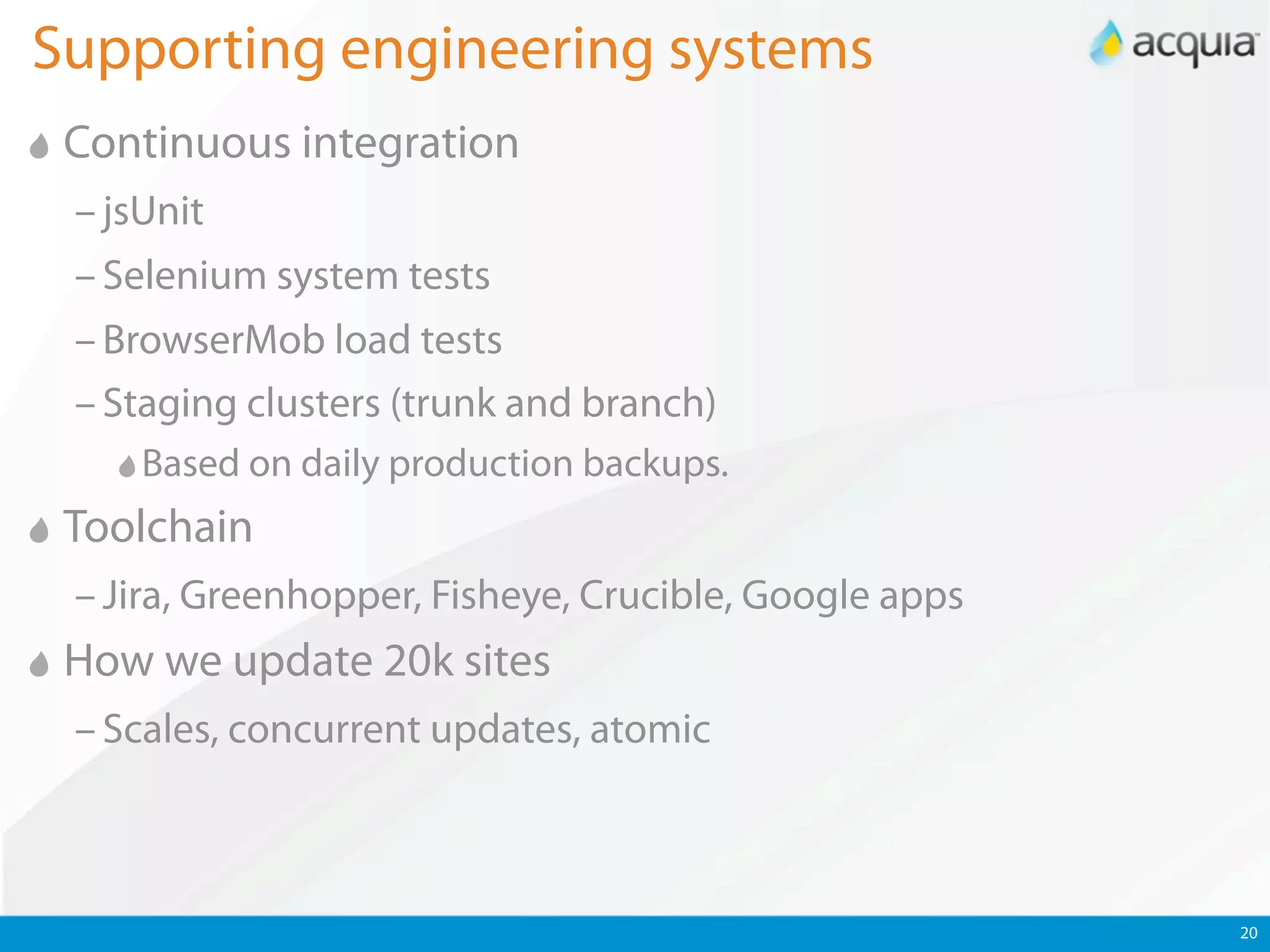 Supporting engineering systems
 Continuous integration
 – jsUnit
 – Selenium system tests
 – BrowserMob load tests
 – Staging clusters (trunk and branch)
     Based on daily production backups.
 Toolchain
 – Jira, Greenhopper, Fisheye, Crucible, Google apps
 How we update 20k sites
 – Scales, concurrent updates, atomic



                                                       20
 