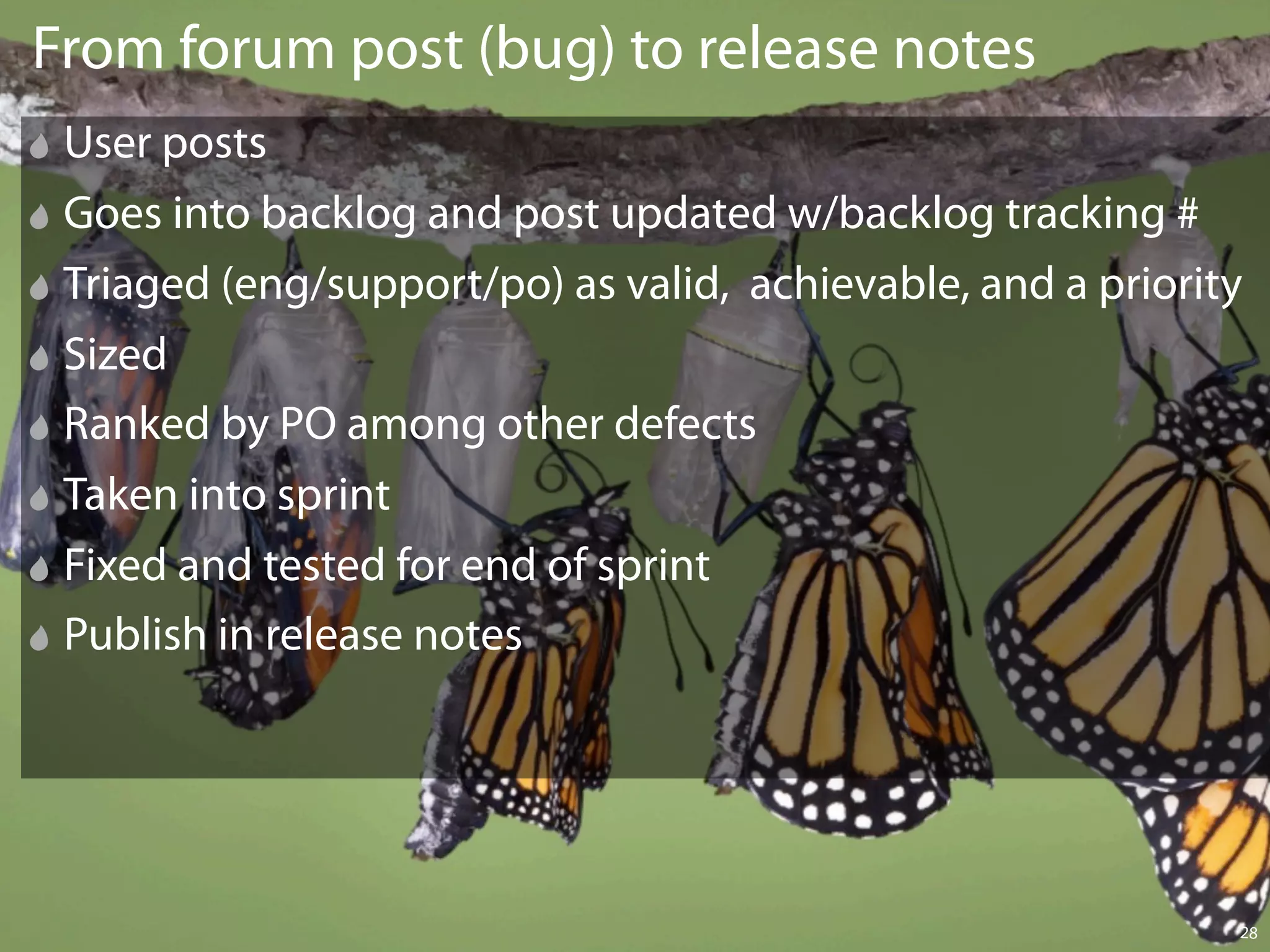 From forum post (bug) to release notes
 User posts
 Goes into backlog and post updated w/backlog tracking #
 Triaged (eng/support/po) as valid, achievable, and a priority
 Sized
 Ranked by PO among other defects
 Taken into sprint
 Fixed and tested for end of sprint
 Publish in release notes




                                                             28
 