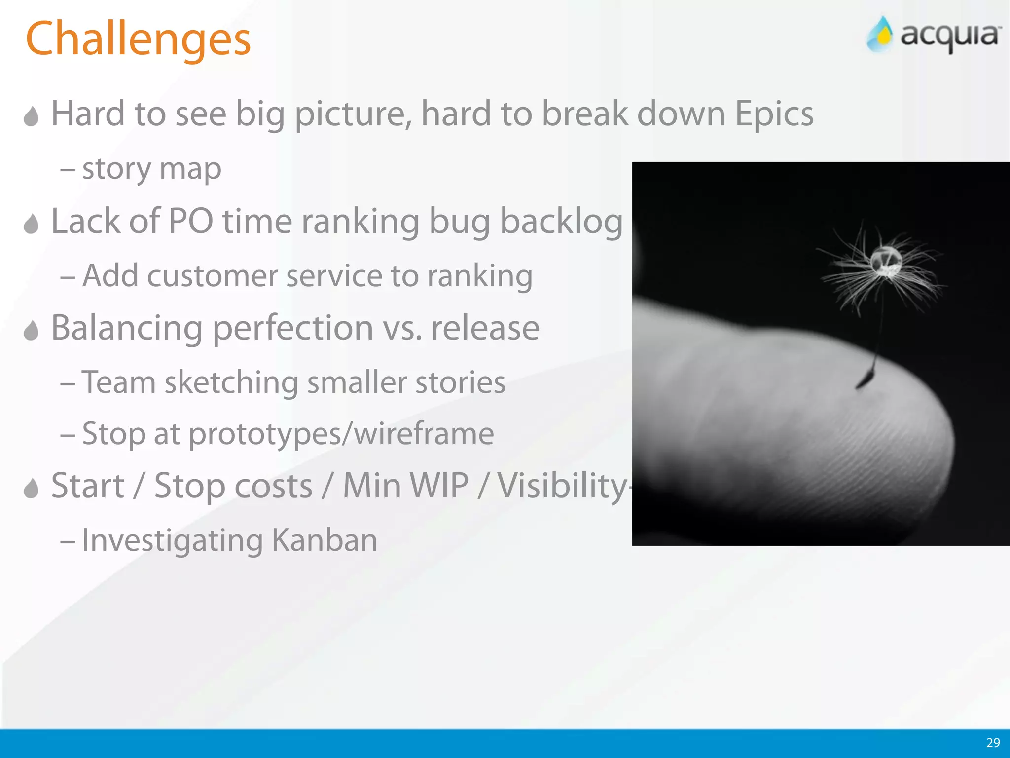 Challenges
 Hard to see big picture, hard to break down Epics
 – story map
 Lack of PO time ranking bug backlog
 – Add customer service to ranking
 Balancing perfection vs. release
 – Team sketching smaller stories
 – Stop at prototypes/wireframe
 Start / Stop costs / Min WIP / Visibility++
 – Investigating Kanban




                                                     29
 