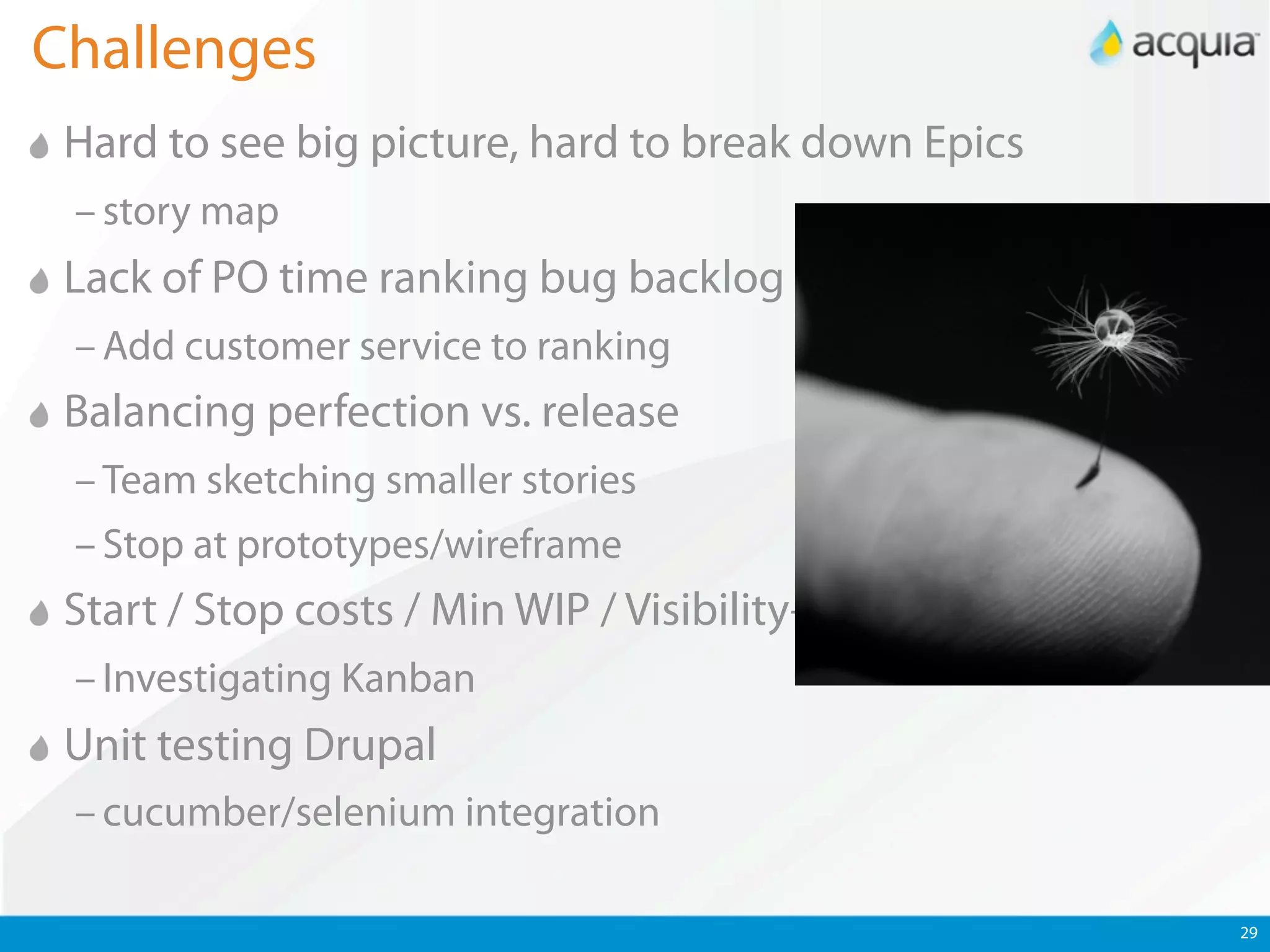 Challenges
 Hard to see big picture, hard to break down Epics
 – story map
 Lack of PO time ranking bug backlog
 – Add customer service to ranking
 Balancing perfection vs. release
 – Team sketching smaller stories
 – Stop at prototypes/wireframe
 Start / Stop costs / Min WIP / Visibility++
 – Investigating Kanban
 Unit testing Drupal
 – cucumber/selenium integration

                                                     29
 