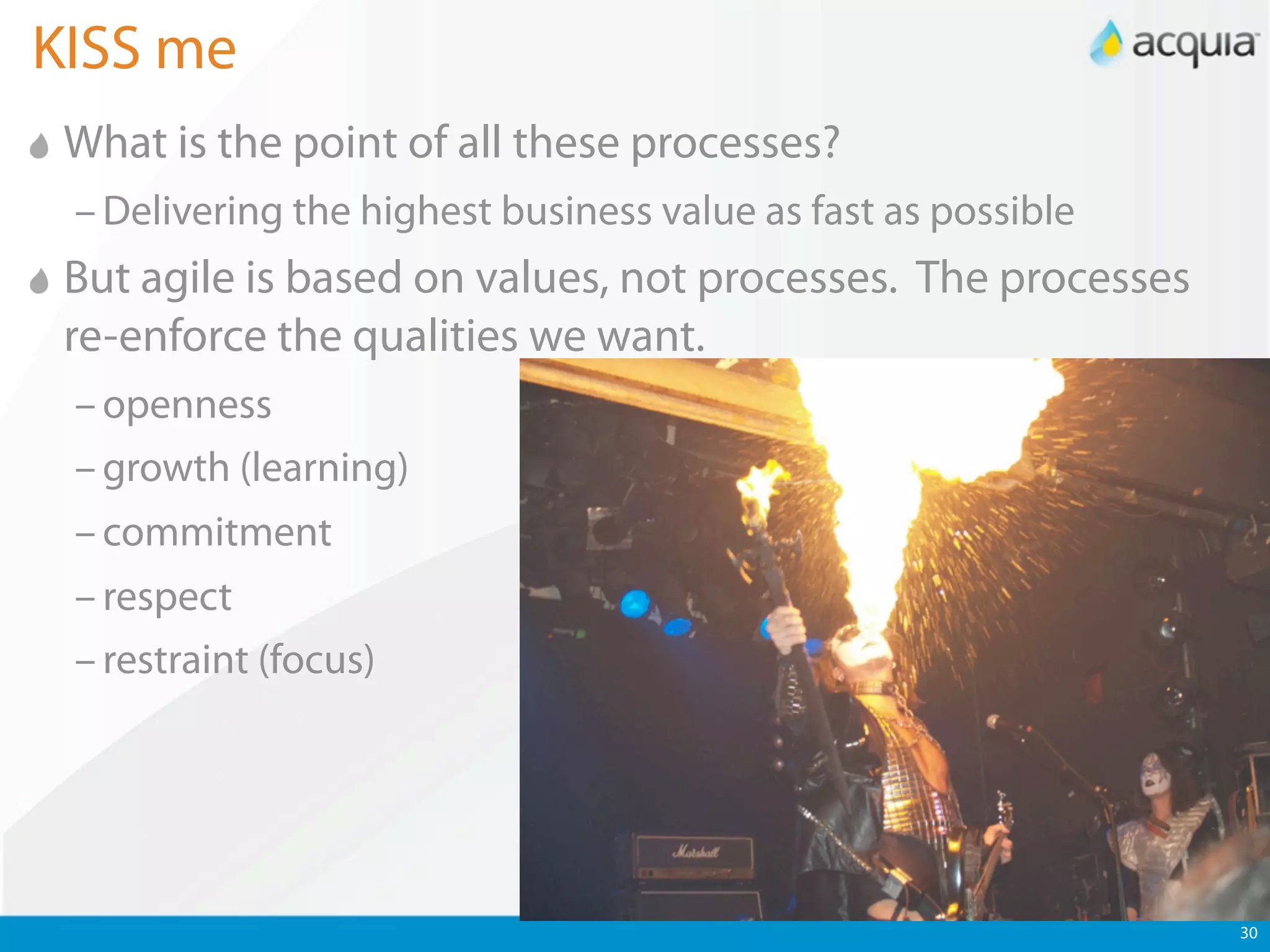 KISS me
 What is the point of all these processes?
 – Delivering the highest business value as fast as possible
 But agile is based on values, not processes. The processes
 re-enforce the qualities we want.
 – openness
 – growth (learning)
 – commitment
 – respect
 – restraint (focus)




                                                               30
 