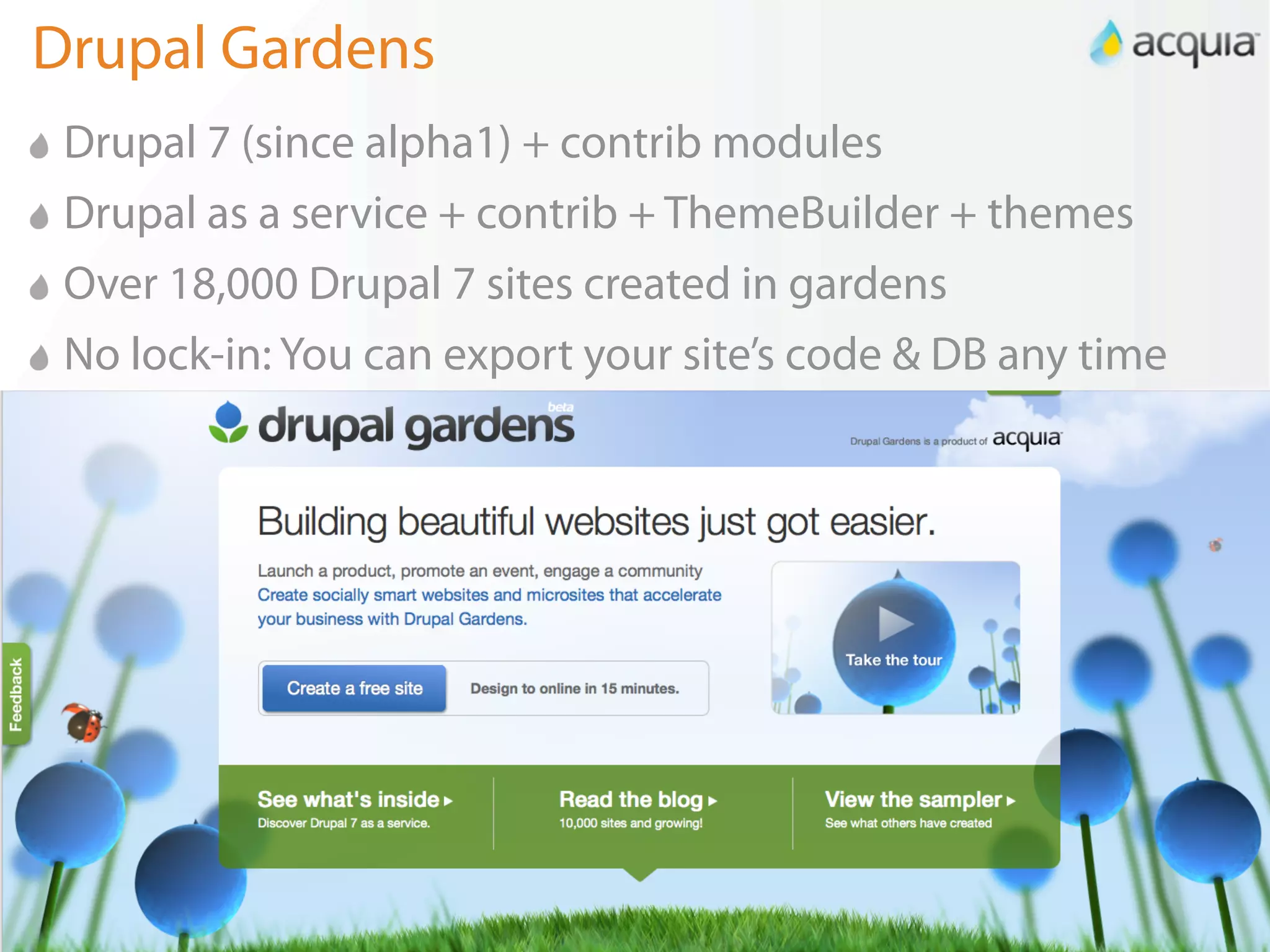 Drupal Gardens
 Drupal 7 (since alpha1) + contrib modules
 Drupal as a service + contrib + ThemeBuilder + themes
 Over 18,000 Drupal 7 sites created in gardens
 No lock-in: You can export your site’s code & DB any time




                                                             4
 