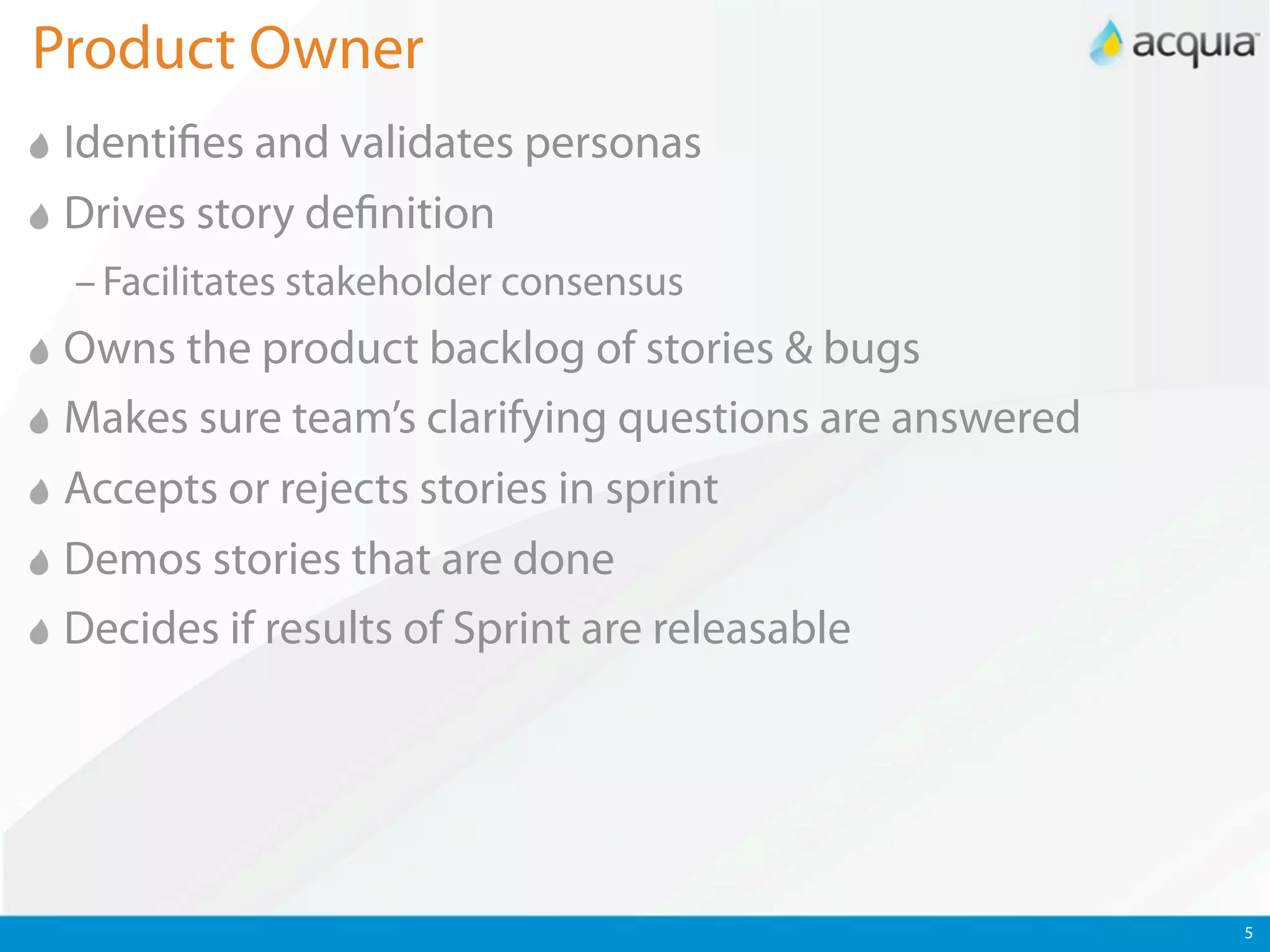 Product Owner
 Identi es and validates personas
 Drives story de nition
 – Facilitates stakeholder consensus
 Owns the product backlog of stories & bugs
 Makes sure team’s clarifying questions are answered
 Accepts or rejects stories in sprint
 Demos stories that are done
 Decides if results of Sprint are releasable




                                                       5
 
