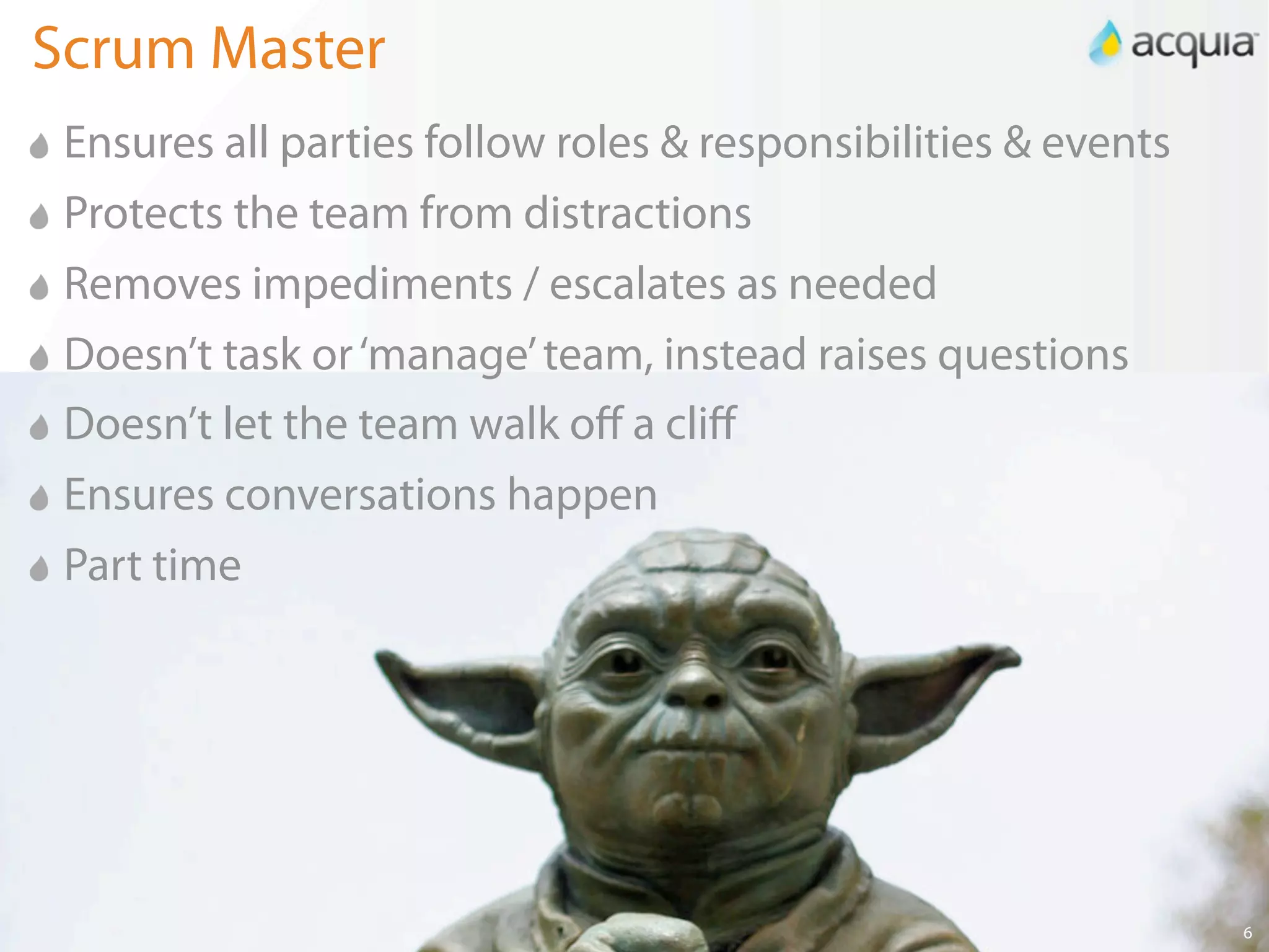 Scrum Master
 Ensures all parties follow roles & responsibilities & events
 Protects the team from distractions
 Removes impediments / escalates as needed
 Doesn’t task or ‘manage’ team, instead raises questions
 Doesn’t let the team walk oﬀ a cliﬀ
 Ensures conversations happen
 Part time




                                                                6
 