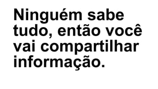 Ninguém sabe
tudo, então você
vai compartilhar
informação.
 
