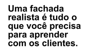 Uma fachada
realista é tudo o
que você precisa
para aprender
com os clientes.
 