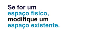 Se for um
espaço físico,
modifique um
espaço existente.
 