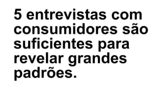 5 entrevistas com
consumidores são
suficientes para
revelar grandes
padrões.
 