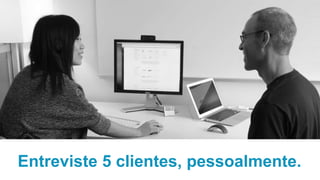 Entreviste 5 clientes, pessoalmente.
 