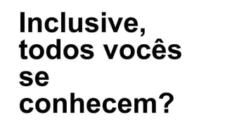 Inclusive,
todos vocês
se
conhecem?
 