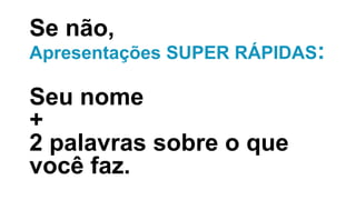 Se não,
Apresentações SUPER RÁPIDAS:
Seu nome
+
2 palavras sobre o que
você faz.
 