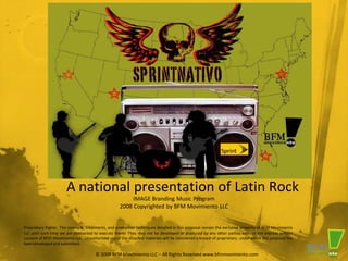 A national presentation of Latin Rock
                                                         IMAGE Branding Music Program
                                                    2008 Copyrighted by BFM Movimiento LLC


Proprietary Rights: The concepts, treatments, and production techniques detailed in this proposal remain the exclusive property of BFM Movimiento
LLC until such time we are contracted to execute them. They may not be developed or produced by any other parties without the express written
consent of BFM Movimiento LLC. Unauthorized use of the attached materials will be considered a breach of proprietary, under which this proposal has
been developed and submitted.

                                       © 2008 BFM Movimientio LLC – All Rights Reserved www.bfmmovimiento.com
 
