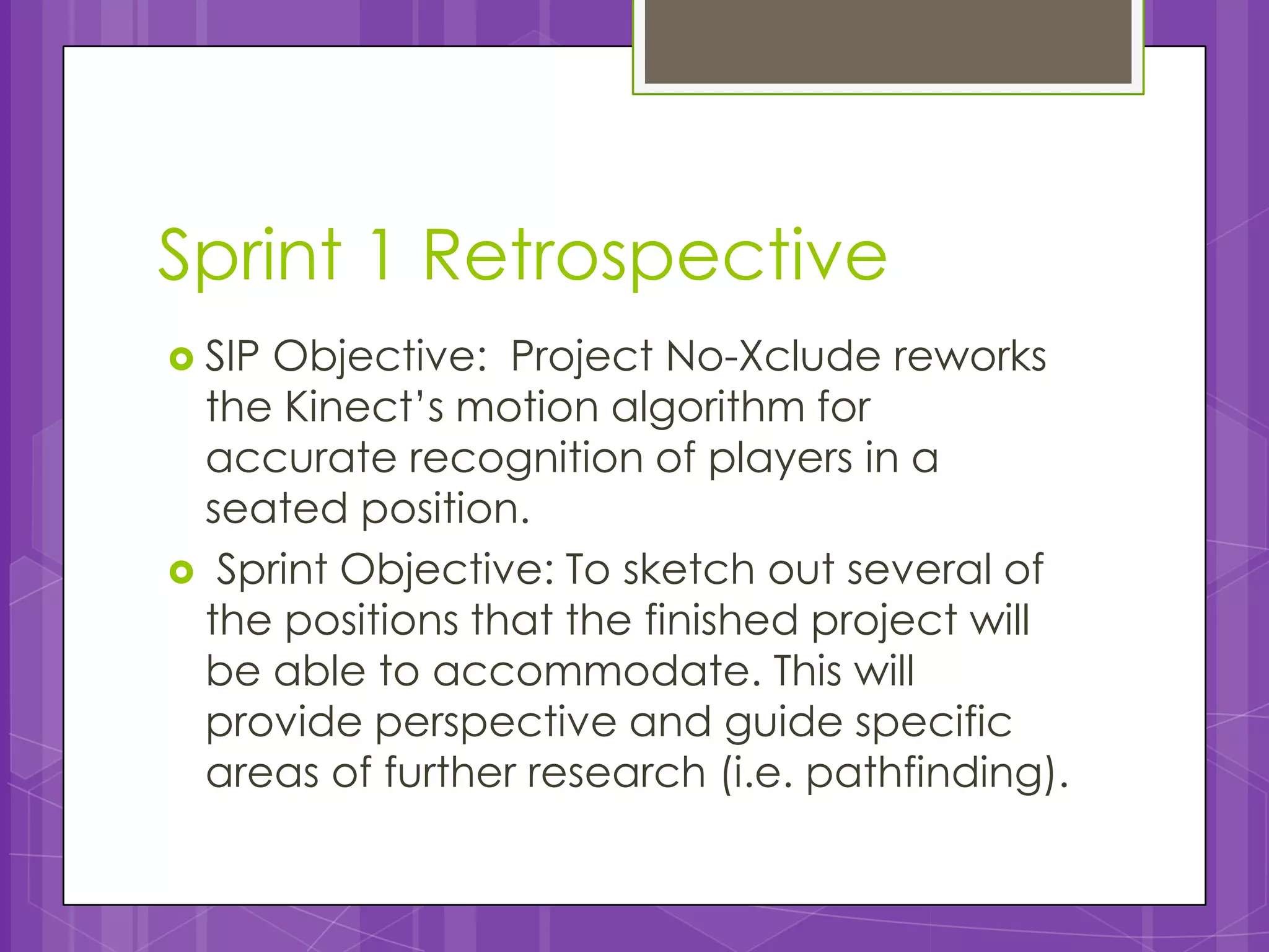 Sprint 1 Retrospective
 SIP
    Objective: Project No-Xclude reworks
 the Kinect’s motion algorithm for
 accurate recognition of players in a
 seated position.
 Sprint Objective: To sketch out several of
 the positions that the finished project will
 be able to accommodate. This will
 provide perspective and guide specific
 areas of further research (i.e. pathfinding).
 
