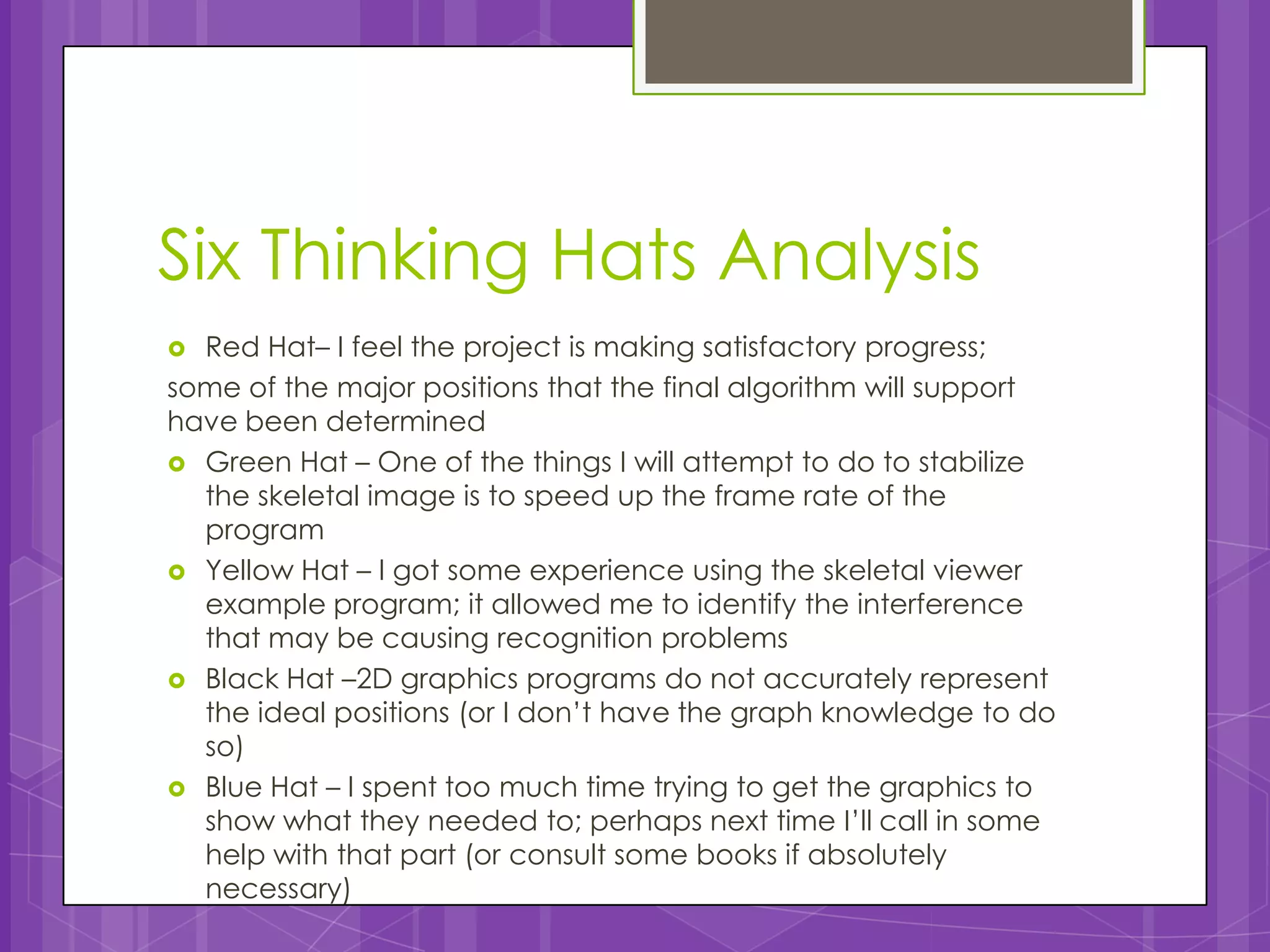 Six Thinking Hats Analysis
 Red Hat– I feel the project is making satisfactory progress;
some of the major positions that the final algorithm will support
have been determined
 Green Hat – One of the things I will attempt to do to stabilize
  the skeletal image is to speed up the frame rate of the
  program
 Yellow Hat – I got some experience using the skeletal viewer
  example program; it allowed me to identify the interference
  that may be causing recognition problems
 Black Hat –2D graphics programs do not accurately represent
  the ideal positions (or I don’t have the graph knowledge to do
  so)
 Blue Hat – I spent too much time trying to get the graphics to
  show what they needed to; perhaps next time I’ll call in some
  help with that part (or consult some books if absolutely
  necessary)
 