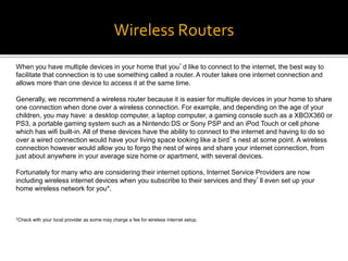 Wireless Routers
When you have multiple devices in your home that you’d like to connect to the internet, the best way to
facilitate that connection is to use something called a router. A router takes one internet connection and
allows more than one device to access it at the same time.
Generally, we recommend a wireless router because it is easier for multiple devices in your home to share
one connection when done over a wireless connection. For example, and depending on the age of your
children, you may have: a desktop computer, a laptop computer, a gaming console such as a XBOX360 or
PS3, a portable gaming system such as a Nintendo DS or Sony PSP and an iPod Touch or cell phone
which has wifi built-in. All of these devices have the ability to connect to the internet and having to do so
over a wired connection would have your living space looking like a bird’s nest at some point. A wireless
connection however would allow you to forgo the nest of wires and share your internet connection, from
just about anywhere in your average size home or apartment, with several devices.
Fortunately for many who are considering their internet options, Internet Service Providers are now
including wireless internet devices when you subscribe to their services and they’ll even set up your
home wireless network for you*.
*Check with your local provider as some may charge a fee for wireless internet setup.
 