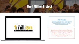 The 1 Million Project
ONE MILLION
High School students across the United States who
lack internet access will receive a tablet, laptop, or
smartphone on loan from Sprint to help them
complete homework assignments.
The program has tapped nonprofits to recruit students
for its nine-year venture and will provide those selected
with 3 gigabytes of high-speed data a month for the
four years they’re enrolled in high school.
If students go past that allotted data, they’ll still have
access to slower service.
 