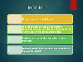 Definition
Discuss and set a sprint goal.
The sprint goal should be an overall
description supported by the highest-priority
user stories in the product backlog.
Review the user stories from the product
backlog
Determine what the team can commit to in
the current sprint.