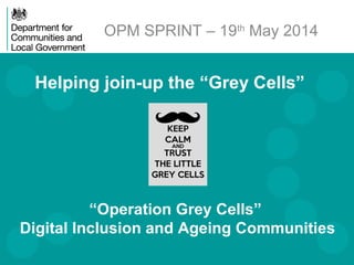 Helping join-up the “Grey Cells”
OPM SPRINT – 19th
May 2014
“Operation Grey Cells”
Digital Inclusion and Ageing Communities
 