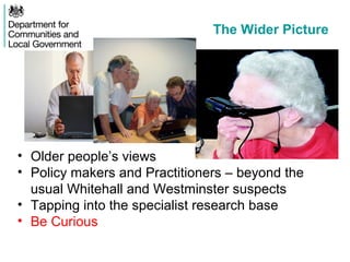 The Wider Picture
• Older people’s views
• Policy makers and Practitioners – beyond the
usual Whitehall and Westminster suspects
• Tapping into the specialist research base
• Be Curious
 