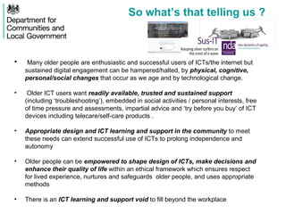 So what’s that telling us ?
• Many older people are enthusiastic and successful users of ICTs/the internet but
sustained digital engagement can be hampered/halted, by physical, cognitive,
personal/social changes that occur as we age and by technological change.
• Older ICT users want readily available, trusted and sustained support
(including ‘troubleshooting’), embedded in social activities / personal interests, free
of time pressure and assessments, impartial advice and ‘try before you buy’ of ICT
devices including telecare/self-care products .
• Appropriate design and ICT learning and support in the community to meet
these needs can extend successful use of ICTs to prolong independence and
autonomy
• Older people can be empowered to shape design of ICTs, make decisions and
enhance their quality of life within an ethical framework which ensures respect
for lived experience, nurtures and safeguards older people, and uses appropriate
methods
• There is an ICT learning and support void to fill beyond the workplace
 