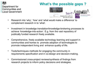 What’s the possible gaps ?
• Research into ‘why’, ‘how’ and ‘what would make a difference’ to
complement research in to ‘what’.
• Investment in knowledge translation/knowledge-brokering processes to
achieve ‘knowledge-into-action’. E.g. from the vast repository of
publically funded research freely available.
• Comprehensive, freely available technology learning and support in
communities and homes to promote adoption of technologies to
promote independent living and enhance quality of life.
• Tools/techniques methods for engaging the community in
requirements specification and in co-design and decision-making.
• Commissioned cross-project reviews/synthesis of findings from
research projects to inform policy decisions and strategies.
 